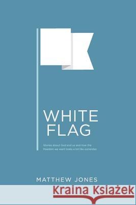 White Flag: Stories about God and us and how the freedom we want looks a lot like surrender Jones, Matthew 9780692523292