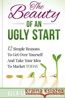 The Beauty Of An Ugly Start: 12 Simple Reasons You Should Get Over Yourself And Take Your Idea To Market TODAY Rucker, Ella L. 9780692528501 Ella Rucker Worldwide