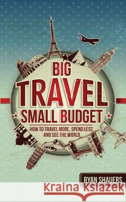 Big Travel, Small Budget: How to Travel More, Spend Less, and See the World Ryan Shauers Sean Ogle 9780692531860 Desk to Discovery Press