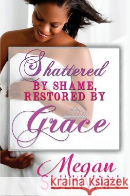 Shattered by Shame Restored by Grace Megan Lafaith Sullivan 9780692544273 August Grace Publishing LLC