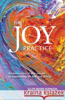 The Joy Practice: Becoming More of Who You Are by Experiencing Life Fully and Directly Ellen Brown Robinson Janet Schwind Suzanne Parada 9780692559017 Alliance for Indie Publishers