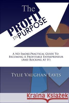 The Profit In Purpose: A No-Smoke, Practical Guide To Becoming A Profitable Entrepreneur (And Rocking At It) Eaves, Tylie Vaughan 9780692566213
