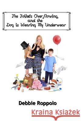 The Toilet Is Over-Flowing & The Dog Is Wearing My Underwear Roppolo, Debbie 9780692595008 Dancing with Bear Publishing