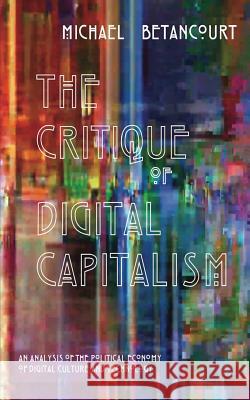 The Critique of Digital Capitalism: An Analysis of the Political Economy of Digital Culture and Technology Michael Betancourt 9780692598443 Punctum Books