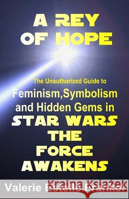 A Rey of Hope: Feminism, Symbolism and Hidden Gems in Star Wars: The Force Awakens Valerie Estelle Frankel 9780692614655 Litcrit Press