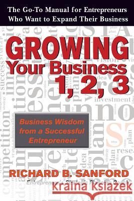 Growing Your Business 1, 2, 3: The Go-To Manual for Entrepreneurs Who Want to Expand Their Business Richard B. Sanford 9780692619872 Sanford Publishing Co., LLC