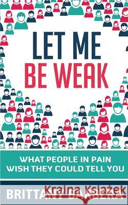 Let Me Be Weak: What People in Pain Wish They Could Tell You Brittany Barbera 9780692623411