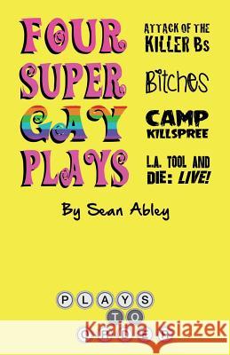 Four Super Gay Plays by Sean Abley: Attack of the Killer Bs, Bitches, L.A. Tool & Die: Live! and Camp Killspree Sean Abley 9780692627419 Plays to Order