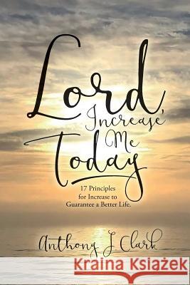 Lord, Increase Me Today: 17 Principles for Increase to Guarantee a Better Life. Anthony J. Clark 9780692629512 Lord, Increase Me Today