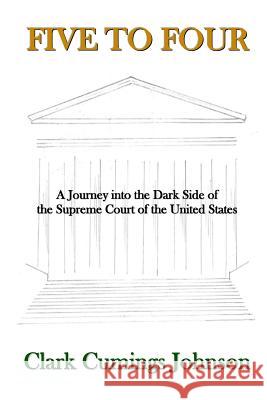 Five to Four: A Journey into the Dark Side of the Supreme Court of the United States Johnson, Clark Cumings 9780692649329 Clark Cumings Johnson