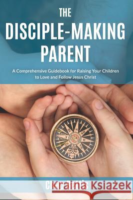 The Disciple-Making Parent: A Comprehensive Guidebook for Raising Your Children to Love and Follow Jesus Christ Chap Bettis 9780692671054