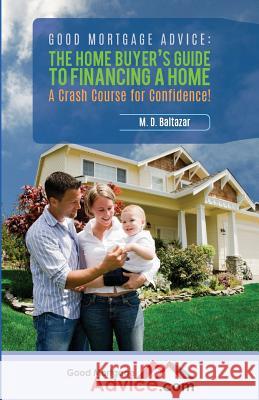 Good Mortgage Advice: The Home Buyer's Guide to Financing a Home: A Crash Course for Confidence M. D. Baltazar 9780692676899 Baltazar Partners, LLC.