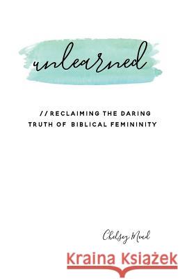 Unlearned: Reclaiming the Daring Truth of Biblical Femininity Chelsey Mead 9780692699195 Chelsey Mead