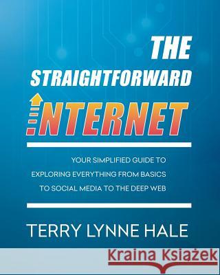 The Straightforward Internet: Your Simplified Guide to Exploring Everything from Basics to Social Media to the Deep Web Terry Lynne Hale 9780692703731