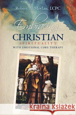 Embracing Christian Spirituality with Emotional Core Therapy Lcpc Robert a. Moylan 9780692711774 Robert A. Moylan