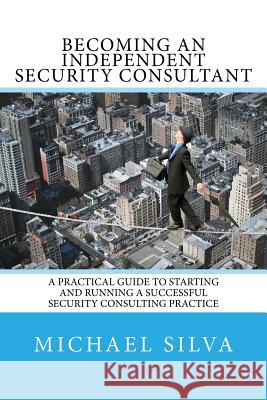 Becoming an Independent Security Consultant: A Practical Guide to Starting and Running a Successful Security Consulting Practice Michael Silva 9780692717400