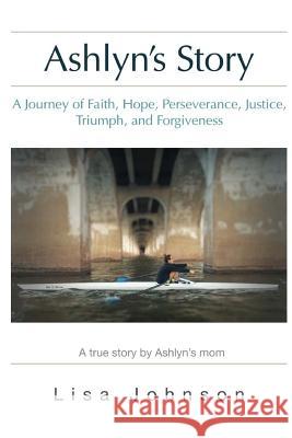 Ashlyn's Story: A Journey of Faith, Hope, Perseverance, Justice, Triumph, Forgiveness Lisa Johnson Deborah Bradshaw 9780692730898 Lisa Johnson Consulting and Publishing