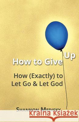 How to Give Up: How (Exactly) to Let Go and Let God Shannon Medisky 9780692736197 Grace to Grow on Ministries