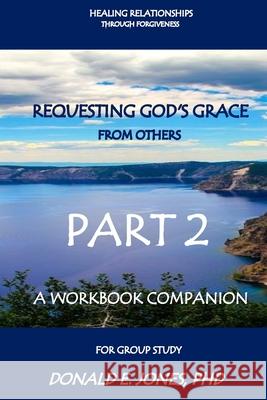 Healing Relationships Through Forgiveness Requesting God's Grace From Others A Workbook Companion For Group Study Part 2 Jones, Donald E. 9780692741115 Jones & Associates Book Publishers