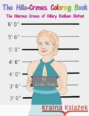 The Hilla-Crimes Coloring Book: The Hilarious Crimes of Hillary Rodham Clinton! MR Leslie Tran 9780692751848 Leslie Tran
