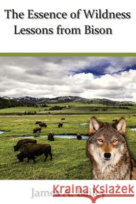 The Essence of Wildness: Lessons from Bison James a. Bailey 9780692772713 James A. Bailey