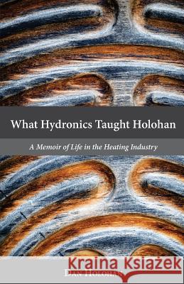What Hydronics Taught Holohan: A Memoir of Life in the Heating Industry Dan Holohan Erin Holohan Haskell 9780692787335 Holohan Creative Services, Inc.