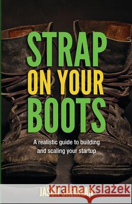 Strap on your Boots: A realistic guide to building and scaling your startup Sherman, Jason 9780692790427 Not Avail
