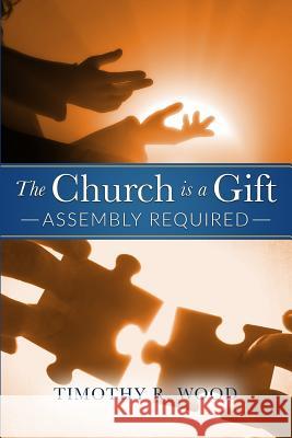 The Church Is A Gift: Assembly Required Wood, Timothy R. 9780692803912