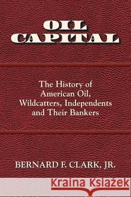 Oil Capital: The History of American Oil, Wildcatters, Independents and Their Bankers Bernard F. Clark 9780692817322 Bernard F. Clark, Jr.