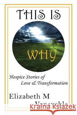 This Is Why: Hospice Stories of Love & Transformation Elizabeth M. Vansyckle 9780692823439 Elizabeth M Vansyckle Publishing