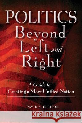 Politics Beyond Left and Right: A Guide for Creating a More Unified Nation David A. Ellison 9780692833667