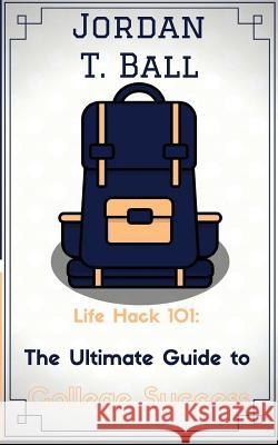 Life Hack 101: The Ultimate Guide to College Success Jordan T. Ball Josh V. Joseph 9780692834626