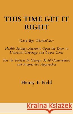 This Time Get It Right: Good-Bye ObamaCare: Health Savings Accounts Open the Door to Universal Coverage and Lower Costs Field, Henry F. 9780692842607 Henry F. Field