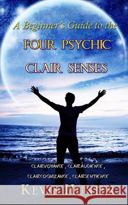 A Beginner's Guide to the Four Psychic Clair Senses: Clairvoyance, Clairaudience, Claircognizance, Clairsentience Kevin Hunter 9780692845707 Warrior of Light Press
