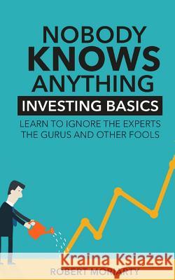 Nobody Knows Anything: Investing Basics Learn to Ignore the Experts, the Gurus and other Fools Robert Moriarty 9780692852989 Robert J Moriarty