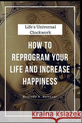Life's Universal Clockwork: How to Reprogram Your Life and Increase Happiness Even Though Life Isn't Fair or Easy Brittnay a. Baltazar 9780692884270 Baltazar Partners, LLC.