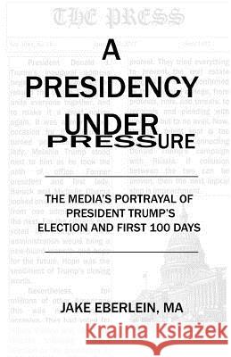 A Presidency Under Pressure: The Media's Portrayal of President Trump's Election and First 100 Days Jake Eberlein 9780692899342