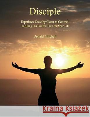 Disciple: Experience Drawing Closer to God and Fulfilling His Fruitful Plan for Your Life Donald Mitchell 9780692903575