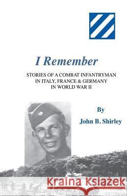 I Remember: Stories of a Combat Infantryman in Italy, France & Germany in World War II John B. Shirley 9780692910245