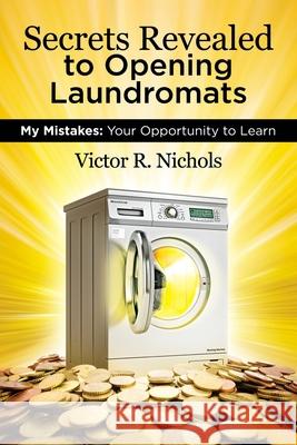 Secrets Revealed to Opening Laundromats: My Mistakes: Your Opportunity to Learn Victor R. Nichols 9780692919873 Victor R. Nichols