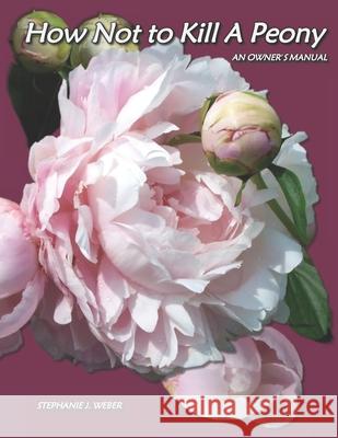 How Not to Kill a Peony: An Owner's Manual Stephanie J. Weber 9780692975237 Stephanie J. Weber