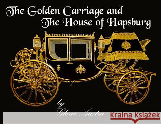 The Golden Carriage and the House of Hapsburg: Manufactured during the time of Emperor Franz Josef and Empress Elisabeth of Austria's reign. Austin, Gloria 9780692982730