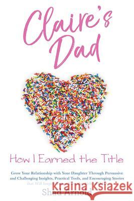 Claire's Dad: How I Earned the Title. Grow Your Relationship with Your Daughter Through Persuasive and Challenging Insights, Practic Shad Arnold MS Claire E. Arnold 9780692992777