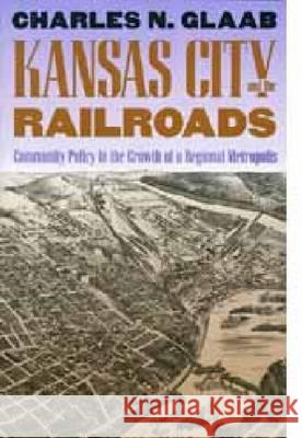 Kansas City and the Railroads: Community Policy in the Growth of a Regional Metropolis Charles Nelson Glaab   9780700606146 University Press of Kansas