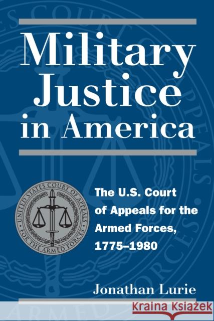 Military Justice in America: The U.S. Court of Appeals for the Armed Forces, 1775-1980 Jonathan Lurie 9780700610808 University Press of Kansas