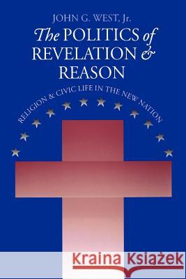 The Politics of Revelation and Reason: Religion and Civic Life in the New Nation John G. West 9780700611164 University Press of Kansas