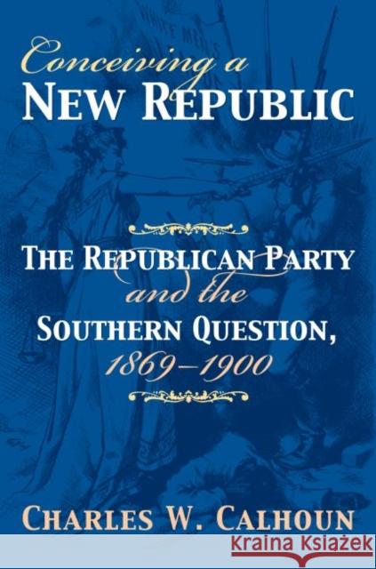 Conceiving a New Republic: The Republican Party and the Southern Question, 1869-1900 Calhoun, Charles W. 9780700614622