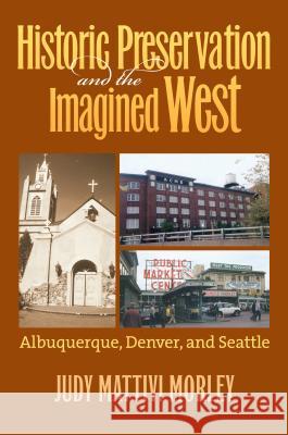 Historic Preservation and the Imagined West : Albuquerque, Denver, and Seattle Judy Mattivi Morley 9780700614776 University Press of Kansas