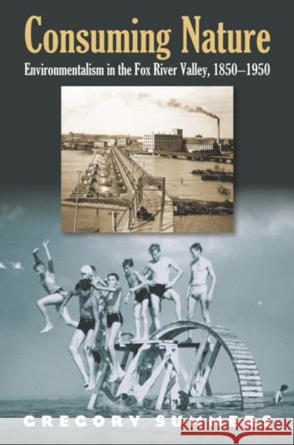 Consuming Nature: Environmentalism in the Fox River Valley, 1850-1950 Gregory Summers 9780700614868 University Press of Kansas