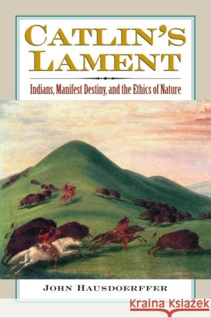 Catlin's Lament: Indians, Manifest Destiny, and the Ethics of Nature Hausdoerffer, John 9780700616312 University Press of Kansas